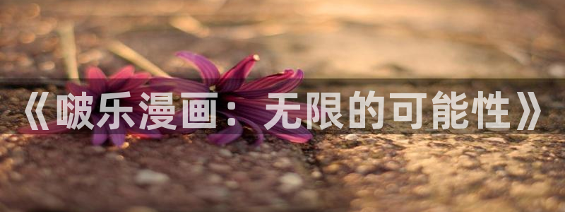 虫虫漫画免费页面在线看漫画：《啵乐漫画：无限的可能性》